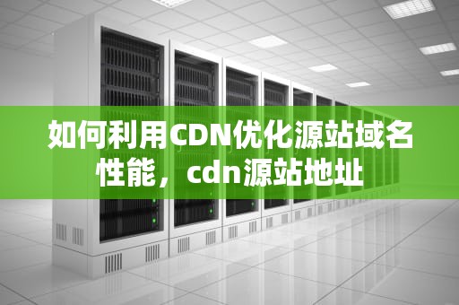 如何利用CDN优化源站域名性能，cdn源站地址