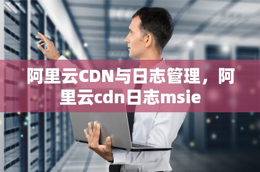 阿里云CDN与日志管理，阿里云cdn日志msie