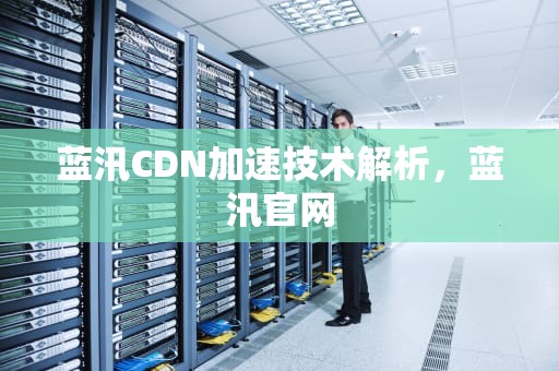 蓝汛CDN加速技术解析，蓝汛官网