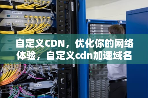 自定义CDN，优化你的网络体验，自定义cdn加速域名怎么弄