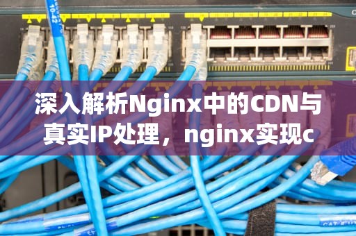 深入解析Nginx中的CDN与真实IP处理，nginx实现cdn