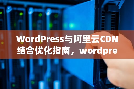 WordPress与阿里云CDN结合优化指南，wordpress 阿里云oss