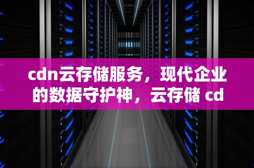 cdn云存储服务，现代企业的数据守护神，云存储 cdn