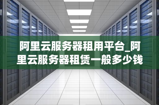 阿里云服务器租用平台_阿里云服务器租赁一般多少钱_阿里云服务器租用平台的优势与应用