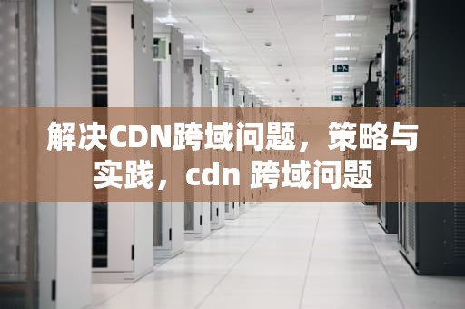 解决CDN跨域问题，策略与实践，cdn 跨域问题
