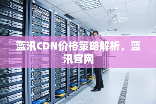 蓝汛CDN价格策略解析，蓝汛官网