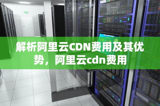 解析阿里云CDN费用及其优势，阿里云cdn费用