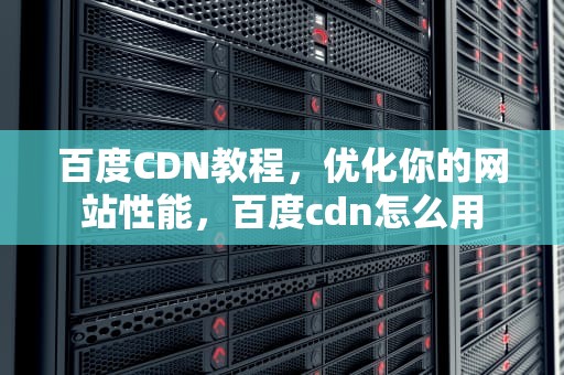 百度CDN教程，优化你的网站性能，百度cdn怎么用