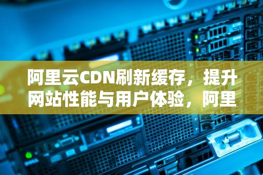 阿里云CDN刷新缓存，提升网站性能与用户体验，阿里云cdn刷新缓存方法