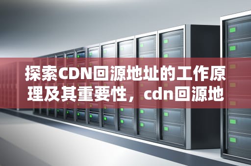 探索CDN回源地址的工作原理及其重要性，cdn回源地址是什么