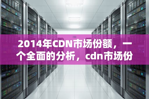 2014年CDN市场份额，一个全面的分析，cdn市场份额2022