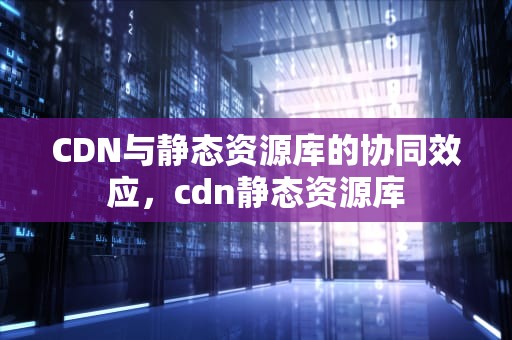 CDN与静态资源库的协同效应，cdn静态资源库