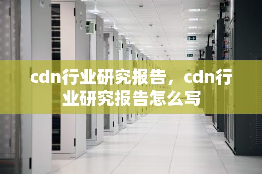 cdn行业研究报告，cdn行业研究报告怎么写