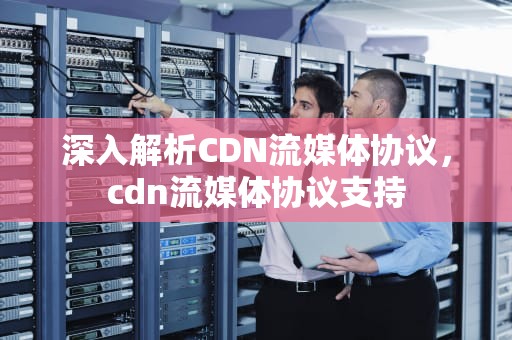 深入解析CDN流媒体协议，cdn流媒体协议支持