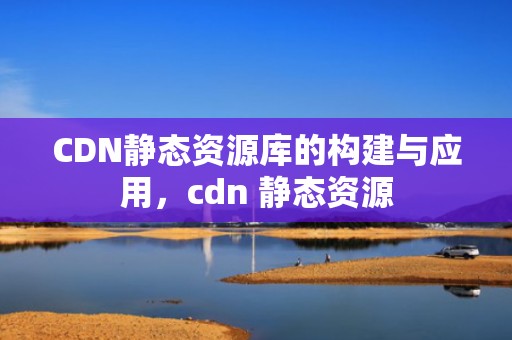CDN静态资源库的构建与应用，cdn 静态资源