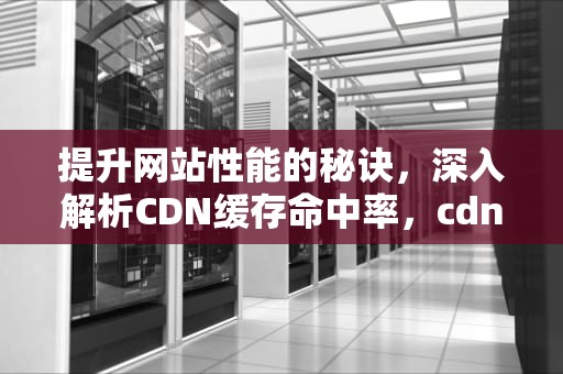 提升网站性能的秘诀，深入解析CDN缓存命中率，cdn缓存命中率低的原因