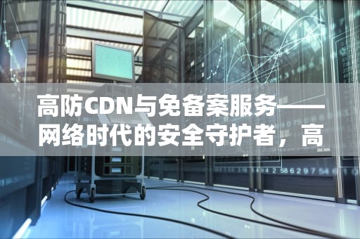 高防CDN与免备案服务——网络时代的安全守护者，高防cdn免备案