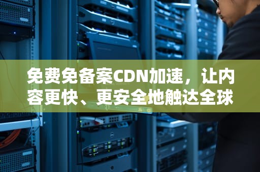 免费免备案CDN加速，让内容更快、更安全地触达全球用户，cdn加速收费