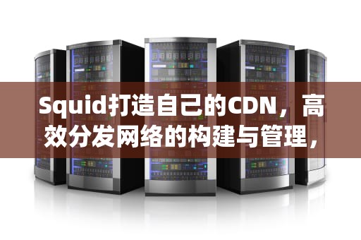 Squid打造自己的CDN，高效分发网络的构建与管理，搭建自己的cdn