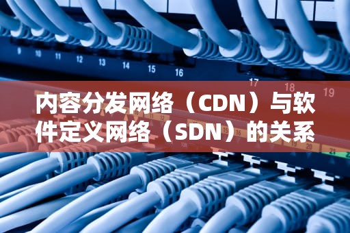 内容分发网络（CDN）与软件定义网络（SDN）的关系解析，cdn与sdn是什么关系