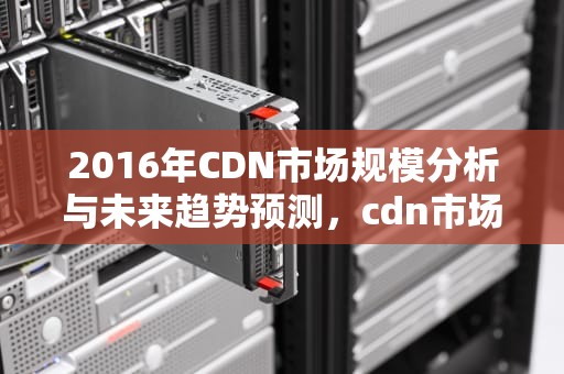 2016年CDN市场规模分析与未来趋势预测，cdn市场份额