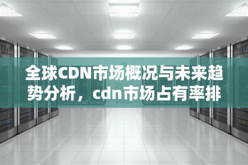 全球CDN市场概况与未来趋势分析，cdn市场占有率排名