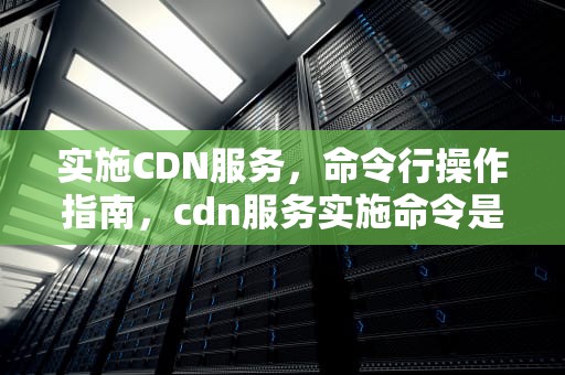 实施CDN服务，命令行操作指南，cdn服务实施命令是什么