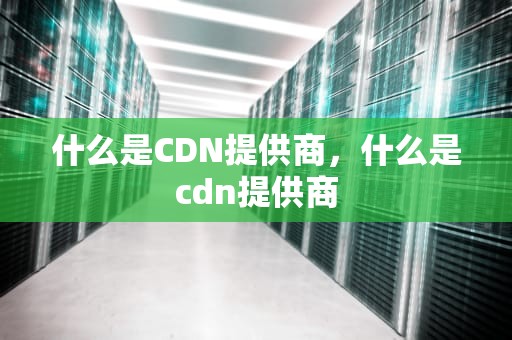 什么是CDN提供商，什么是cdn提供商