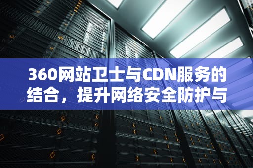 360网站卫士与CDN服务的结合，提升网络安全防护与加速性能，360网站卫士cdn