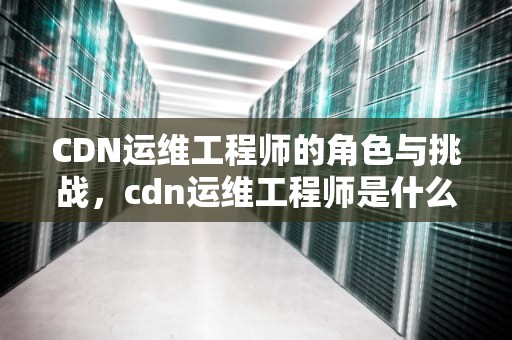 CDN运维工程师的角色与挑战，cdn运维工程师是什么