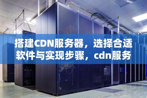搭建CDN服务器，选择合适软件与实现步骤，cdn服务器搭建软件有哪些