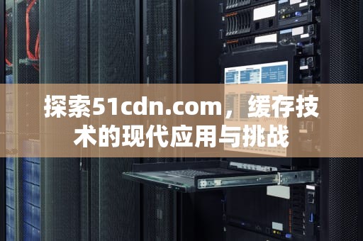 探索51cdn.com，缓存技术的现代应用与挑战