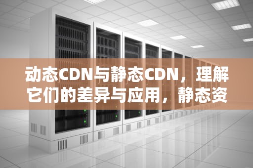动态CDN与静态CDN，理解它们的差异与应用，静态资源cdn加速