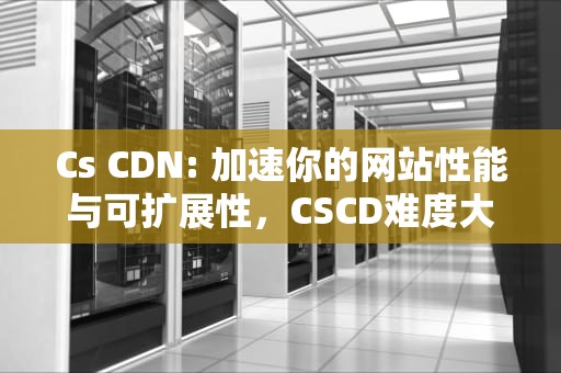 Cs CDN: 加速你的网站性能与可扩展性，CSCD难度大于北核