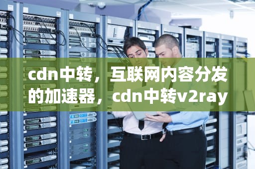 cdn中转，互联网内容分发的加速器，cdn中转v2ray