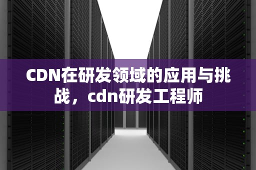 CDN在研发领域的应用与挑战，cdn研发工程师
