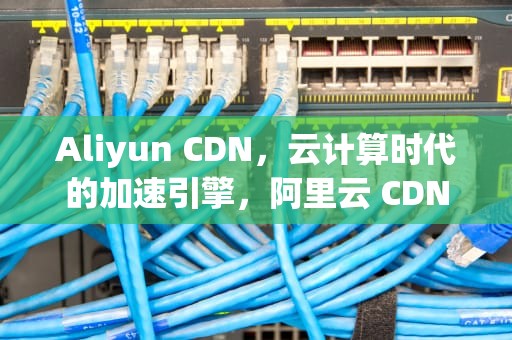 Aliyun CDN，云计算时代的加速引擎，阿里云 CDN