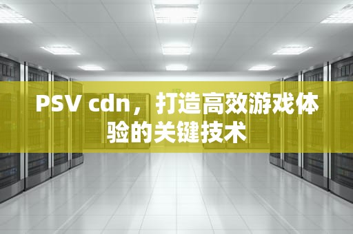 PSV cdn，打造高效游戏体验的关键技术