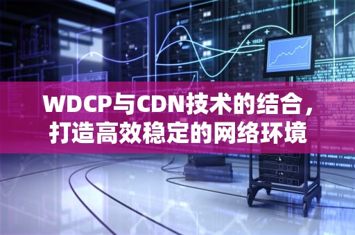 WDCP与CDN技术的结合，打造高效稳定的网络环境
