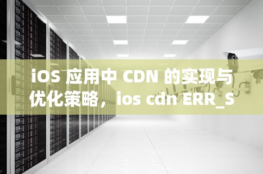 iOS 应用中 CDN 的实现与优化策略，ios cdn ERR_SSL_PROTOCOL_ERROR