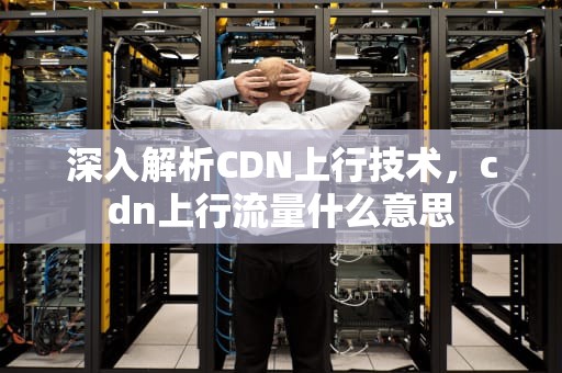 深入解析CDN上行技术，cdn上行流量什么意思