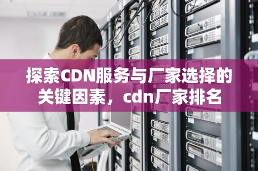 探索CDN服务与厂家选择的关键因素，cdn厂家排名