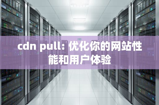 cdn pull: 优化你的网站性能和用户体验