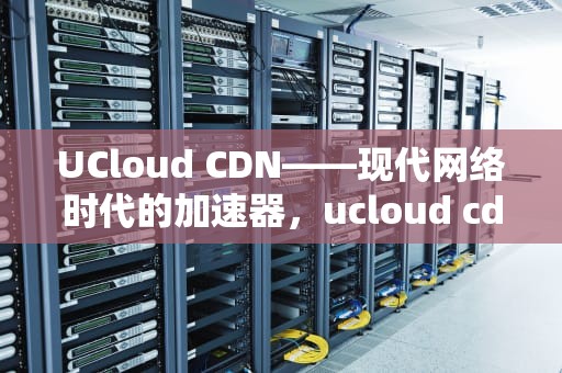 UCloud CDN——现代网络时代的加速器，ucloud cdn cname