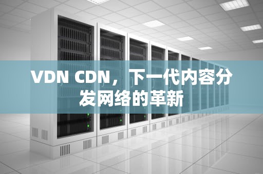 VDN CDN，下一代内容分发网络的革新