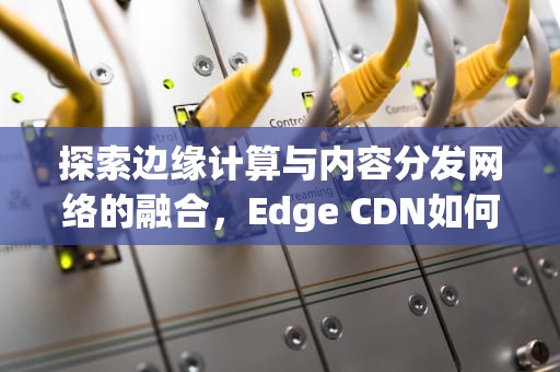 探索边缘计算与内容分发网络的融合，Edge CDN如何重塑网络架构，EDGECDN官网