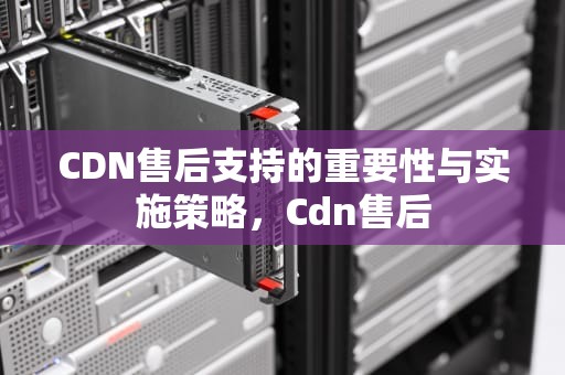 CDN售后支持的重要性与实施策略，Cdn售后