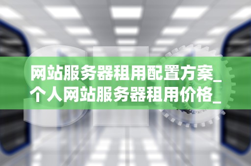 网站服务器租用配置方案_个人网站服务器租用价格_网站服务器租用配置方案的全面解析