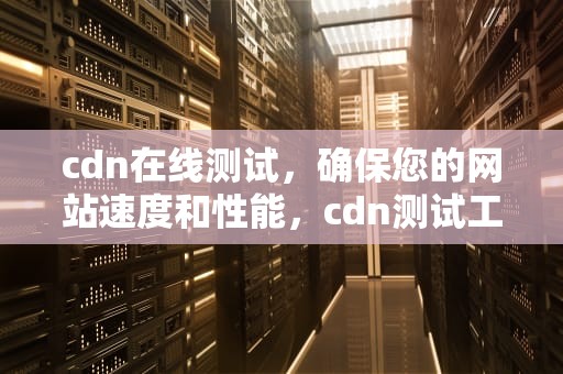 cdn在线测试，确保您的网站速度和性能，cdn测试工具