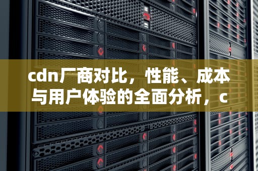 cdn厂商对比，性能、成本与用户体验的全面分析，cdn厂家汇总